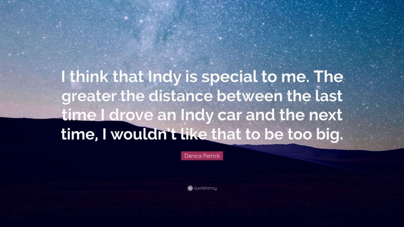 Danica Patrick Quote: “I think that Indy is special to me. The greater the distance between the last time I drove an Indy car and the next time, I wouldn’t like that to be too big.”