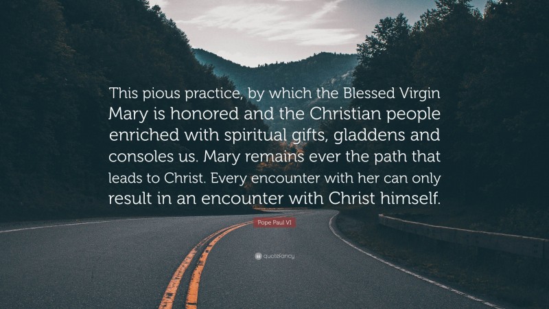 Pope Paul VI Quote: “This pious practice, by which the Blessed Virgin Mary is honored and the Christian people enriched with spiritual gifts, gladdens and consoles us. Mary remains ever the path that leads to Christ. Every encounter with her can only result in an encounter with Christ himself.”