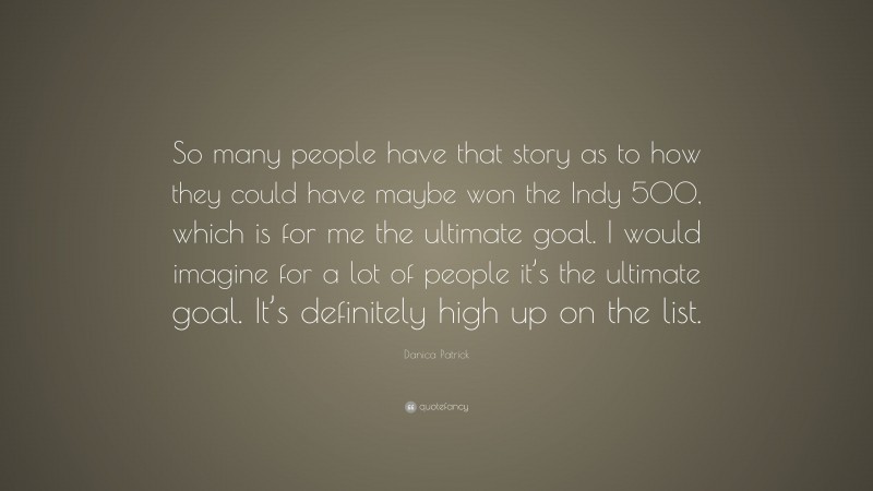 Danica Patrick Quote: “So many people have that story as to how they could have maybe won the Indy 500, which is for me the ultimate goal. I would imagine for a lot of people it’s the ultimate goal. It’s definitely high up on the list.”