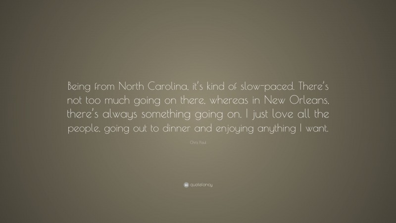 Chris Paul Quote: “Being from North Carolina, it’s kind of slow-paced. There’s not too much going on there, whereas in New Orleans, there’s always something going on. I just love all the people, going out to dinner and enjoying anything I want.”
