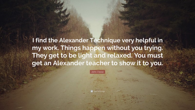 John Cleese Quote: “I find the Alexander Technique very helpful in my work. Things happen without you trying. They get to be light and relaxed. You must get an Alexander teacher to show it to you.”