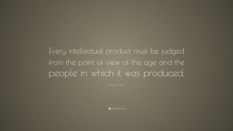 Walter Pater Quote: “Every intellectual product must be judged from the point of view of the age and the people in which it was produced.”