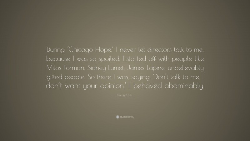 Mandy Patinkin Quote: “During ‘Chicago Hope,’ I never let directors talk to me, because I was so spoiled. I started off with people like Milos Forman, Sidney Lumet, James Lapine, unbelievably gifted people. So there I was, saying, ‘Don’t talk to me, I don’t want your opinion.’ I behaved abominably.”