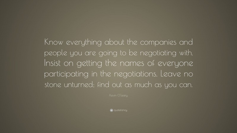Kevin O'Leary Quote: “Know everything about the companies and people you are going to be negotiating with. Insist on getting the names of everyone participating in the negotiations. Leave no stone unturned; find out as much as you can.”