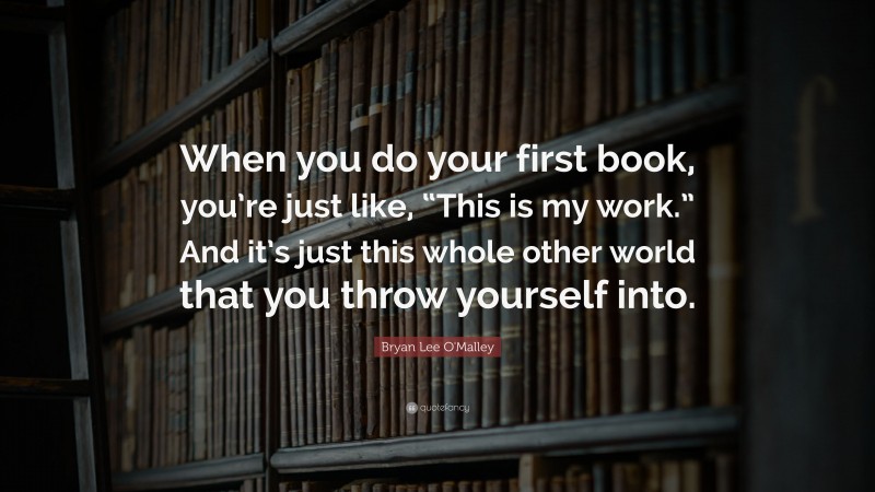Bryan Lee O'Malley Quote: “When you do your first book, you’re just like, “This is my work.” And it’s just this whole other world that you throw yourself into.”