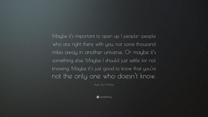 Bryan Lee O'Malley Quote: “Maybe it’s important to open up I people- people who are right there with you, not some thousand miles away in another universe. Or maybe it’s something else. Maybe I should just settle for not knowing. Maybe it’s just good to know that you’re not the only one who doesn’t know.”