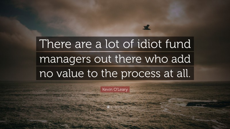 Kevin O'Leary Quote: “There are a lot of idiot fund managers out there who add no value to the process at all.”