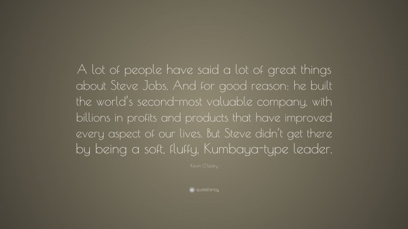 Kevin O'Leary Quote: “A lot of people have said a lot of great things about Steve Jobs. And for good reason: he built the world’s second-most valuable company, with billions in profits and products that have improved every aspect of our lives. But Steve didn’t get there by being a soft, fluffy, Kumbaya-type leader.”