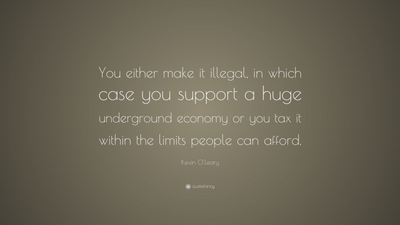 Kevin O'Leary Quote: “You either make it illegal, in which case you support a huge underground economy or you tax it within the limits people can afford.”