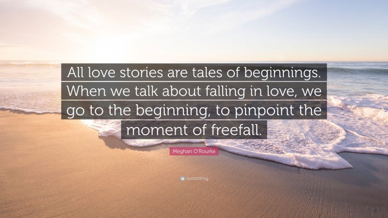Meghan O'Rourke Quote: “All love stories are tales of beginnings. When we talk about falling in love, we go to the beginning, to pinpoint the moment of freefall.”