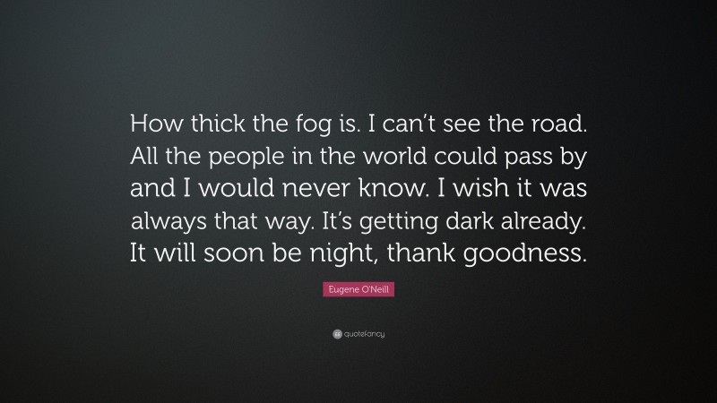 Eugene O'Neill Quote: “How thick the fog is. I can’t see the road. All the people in the world could pass by and I would never know. I wish it was always that way. It’s getting dark already. It will soon be night, thank goodness.”