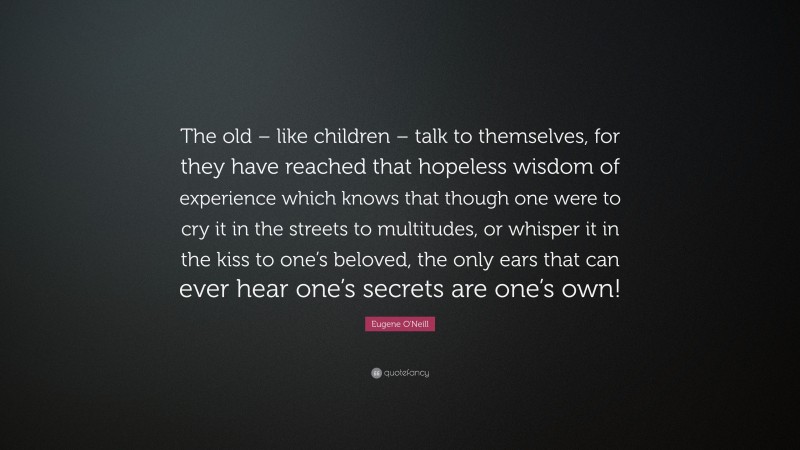 Eugene O'Neill Quote: “The old – like children – talk to themselves, for they have reached that hopeless wisdom of experience which knows that though one were to cry it in the streets to multitudes, or whisper it in the kiss to one’s beloved, the only ears that can ever hear one’s secrets are one’s own!”