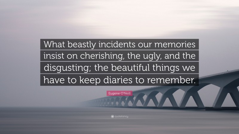 Eugene O'Neill Quote: “What beastly incidents our memories insist on cherishing, the ugly, and the disgusting; the beautiful things we have to keep diaries to remember.”