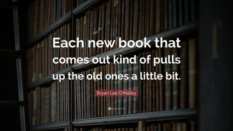 Bryan Lee O'Malley Quote: “Each new book that comes out kind of pulls up the old ones a little bit.”