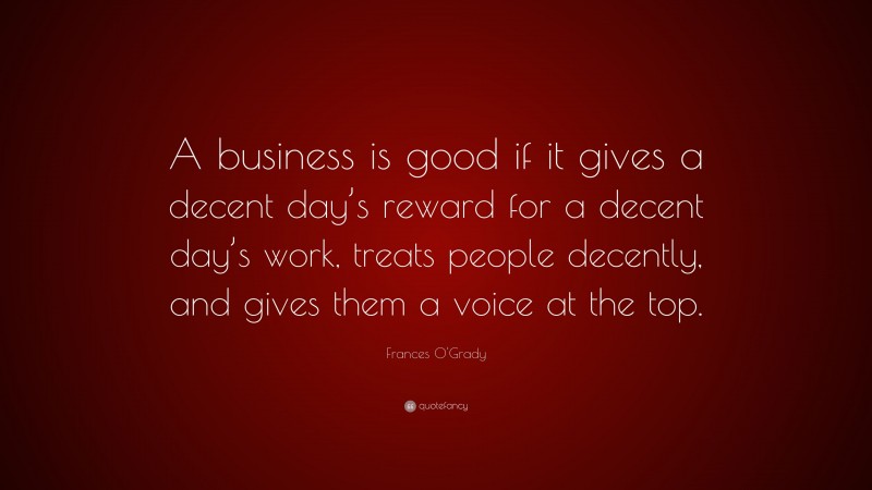 Frances O'Grady Quote: “A business is good if it gives a decent day’s reward for a decent day’s work, treats people decently, and gives them a voice at the top.”