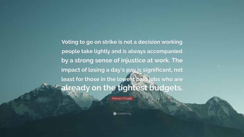 Frances O'Grady Quote: “Voting to go on strike is not a decision working people take lightly and is always accompanied by a strong sense of injustice at work. The impact of losing a day’s pay is significant, not least for those in the lowest paid jobs who are already on the tightest budgets.”