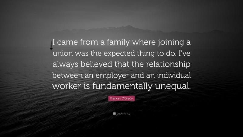 Frances O'Grady Quote: “I came from a family where joining a union was the expected thing to do. I’ve always believed that the relationship between an employer and an individual worker is fundamentally unequal.”