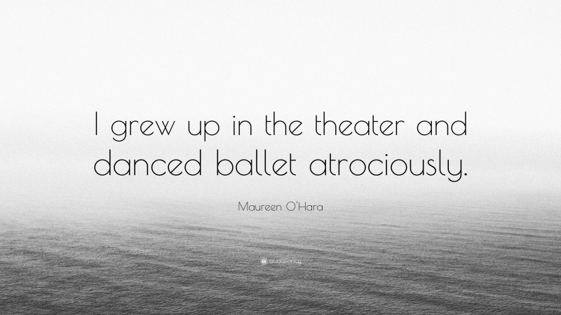 Maureen O'Hara Quote: “I grew up in the theater and danced ballet atrociously.”