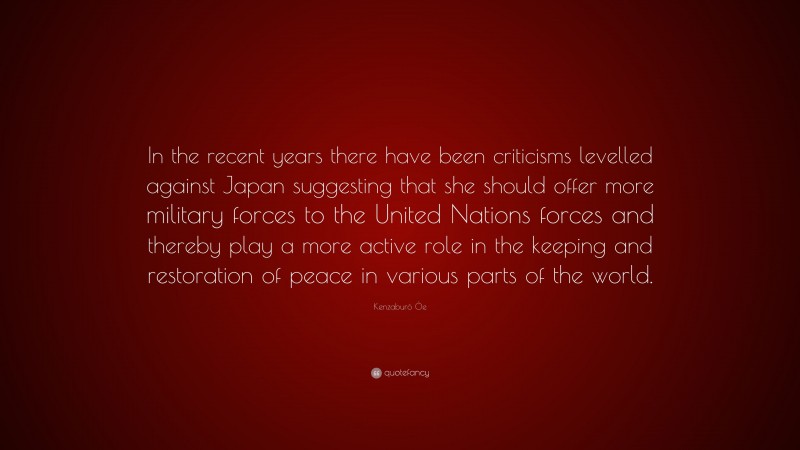 Kenzaburō Ōe Quote: “In the recent years there have been criticisms levelled against Japan suggesting that she should offer more military forces to the United Nations forces and thereby play a more active role in the keeping and restoration of peace in various parts of the world.”