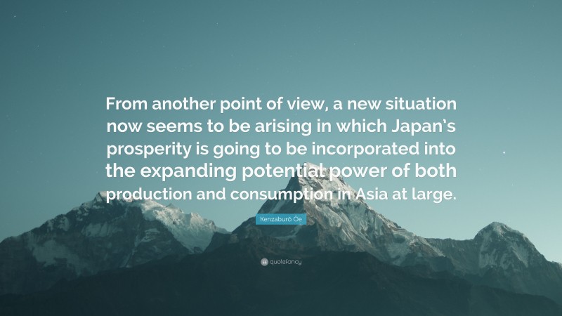 Kenzaburō Ōe Quote: “From another point of view, a new situation now seems to be arising in which Japan’s prosperity is going to be incorporated into the expanding potential power of both production and consumption in Asia at large.”