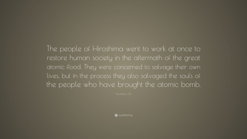 Kenzaburō Ōe Quote: “The people of Hiroshima went to work at once to restore human society in the aftermath of the great atomic flood. They were concerned to salvage their own lives, but in the process they also salvaged the souls of the people who have brought the atomic bomb.”