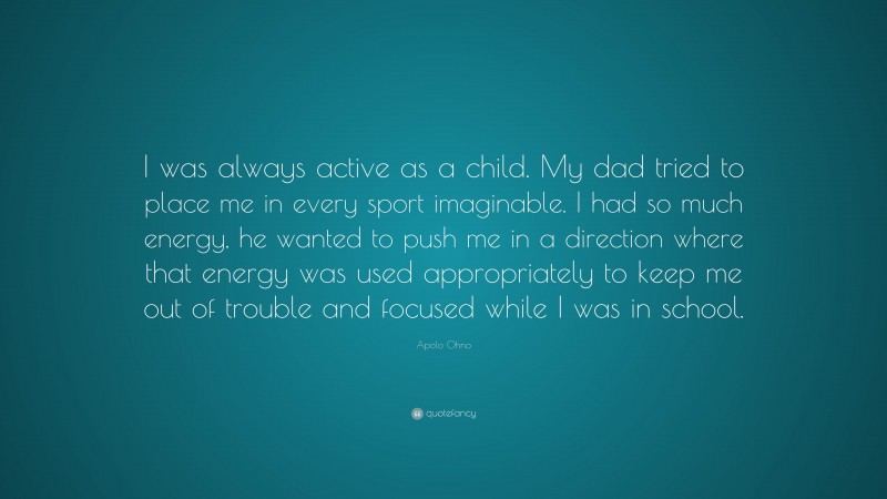 Apolo Ohno Quote: “I was always active as a child. My dad tried to place me in every sport imaginable. I had so much energy, he wanted to push me in a direction where that energy was used appropriately to keep me out of trouble and focused while I was in school.”