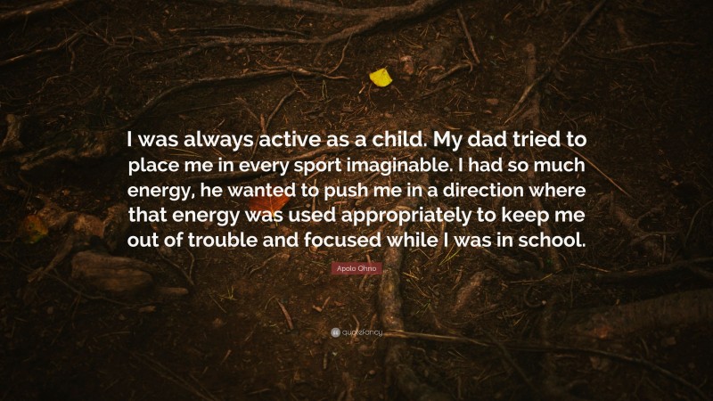 Apolo Ohno Quote: “I was always active as a child. My dad tried to place me in every sport imaginable. I had so much energy, he wanted to push me in a direction where that energy was used appropriately to keep me out of trouble and focused while I was in school.”