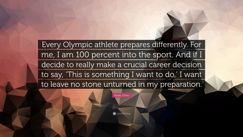 Apolo Ohno Quote: “Every Olympic athlete prepares differently. For me, I am 100 percent into the sport. And if I decide to really make a crucial career decision to say, ‘This is something I want to do,’ I want to leave no stone unturned in my preparation.”