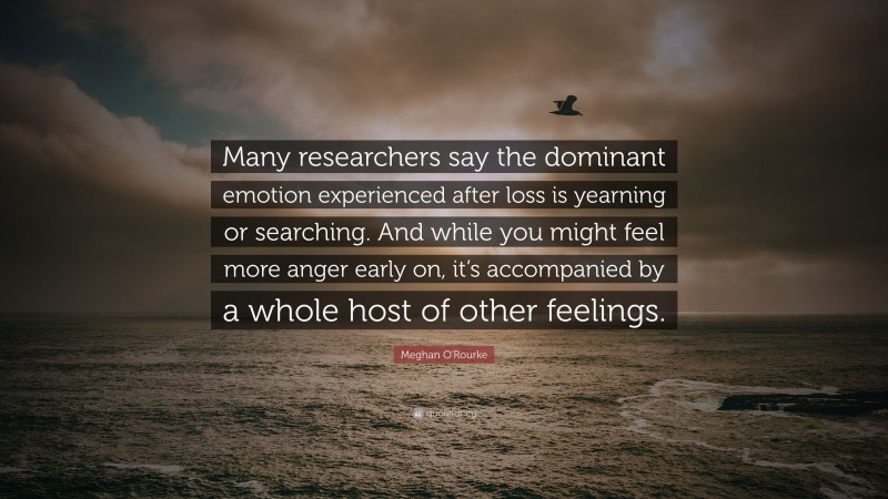 Meghan O'Rourke Quote: “Many researchers say the dominant emotion experienced after loss is yearning or searching. And while you might feel more anger early on, it’s accompanied by a whole host of other feelings.”