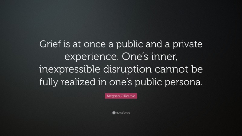Meghan O'Rourke Quote: “Grief is at once a public and a private experience. One’s inner, inexpressible disruption cannot be fully realized in one’s public persona.”