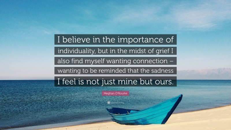 Meghan O'Rourke Quote: “I believe in the importance of individuality, but in the midst of grief I also find myself wanting connection – wanting to be reminded that the sadness I feel is not just mine but ours.”