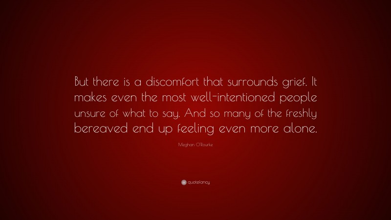 Meghan O'Rourke Quote: “But there is a discomfort that surrounds grief. It makes even the most well-intentioned people unsure of what to say. And so many of the freshly bereaved end up feeling even more alone.”