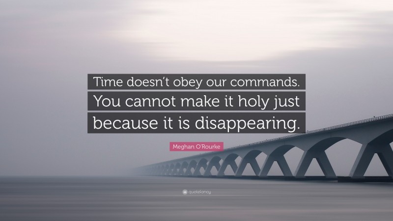 Meghan O'Rourke Quote: “Time doesn’t obey our commands. You cannot make it holy just because it is disappearing.”