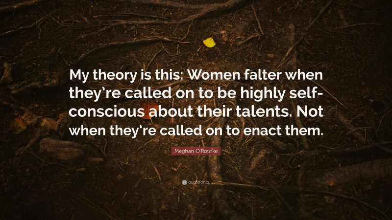 Meghan O'Rourke Quote: “My theory is this: Women falter when they’re called on to be highly self-conscious about their talents. Not when they’re called on to enact them.”