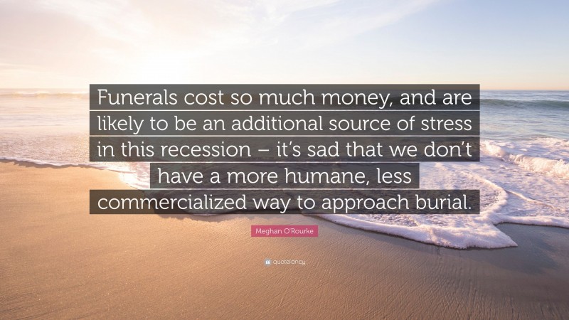 Meghan O'Rourke Quote: “Funerals cost so much money, and are likely to be an additional source of stress in this recession – it’s sad that we don’t have a more humane, less commercialized way to approach burial.”
