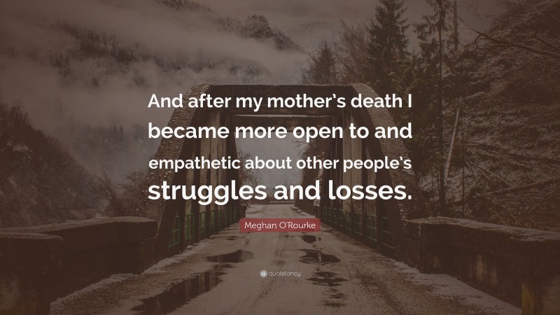 Meghan O'Rourke Quote: “And after my mother’s death I became more open to and empathetic about other people’s struggles and losses.”