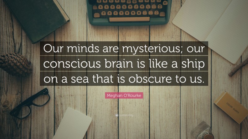 Meghan O'Rourke Quote: “Our minds are mysterious; our conscious brain is like a ship on a sea that is obscure to us.”