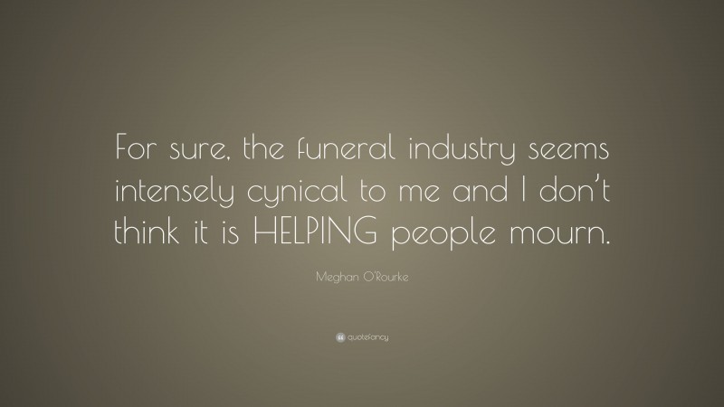Meghan O'Rourke Quote: “For sure, the funeral industry seems intensely cynical to me and I don’t think it is HELPING people mourn.”