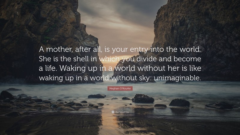 Meghan O'Rourke Quote: “A mother, after all, is your entry into the world. She is the shell in which you divide and become a life. Waking up in a world without her is like waking up in a world without sky: unimaginable.”