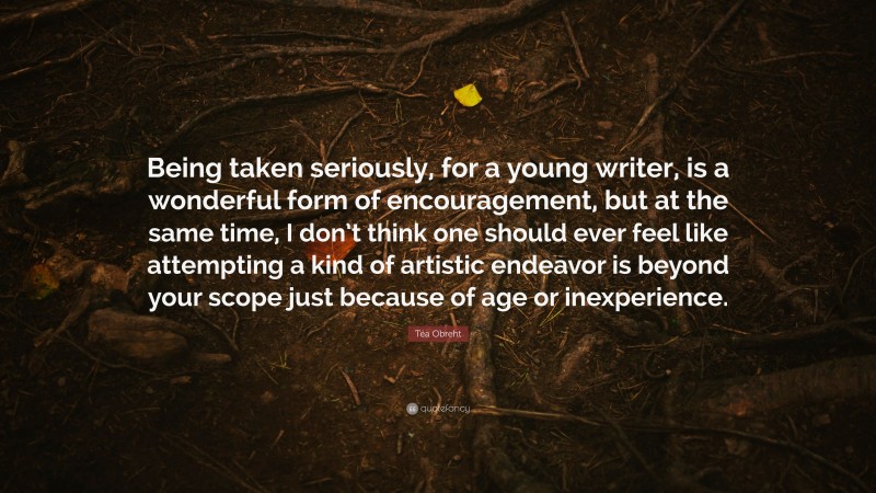 Téa Obreht Quote: “Being taken seriously, for a young writer, is a wonderful form of encouragement, but at the same time, I don’t think one should ever feel like attempting a kind of artistic endeavor is beyond your scope just because of age or inexperience.”