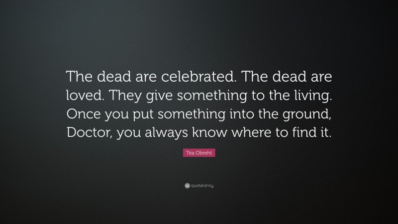 Téa Obreht Quote: “The dead are celebrated. The dead are loved. They give something to the living. Once you put something into the ground, Doctor, you always know where to find it.”