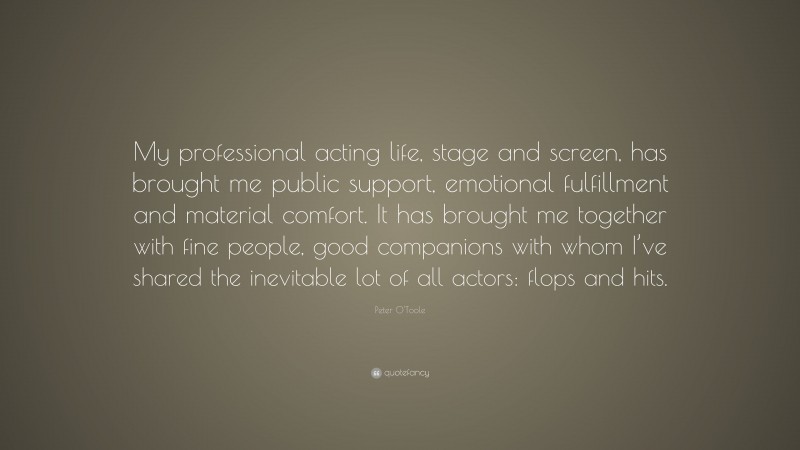 Peter O'Toole Quote: “My professional acting life, stage and screen, has brought me public support, emotional fulfillment and material comfort. It has brought me together with fine people, good companions with whom I’ve shared the inevitable lot of all actors: flops and hits.”