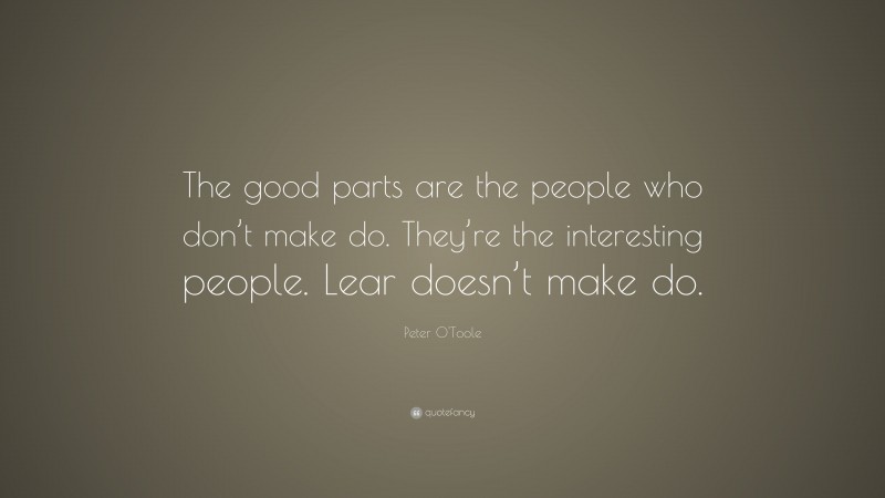 Peter O'Toole Quote: “The good parts are the people who don’t make do. They’re the interesting people. Lear doesn’t make do.”