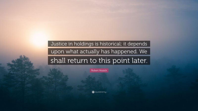 Robert Nozick Quote: “Justice in holdings is historical; it depends upon what actually has happened. We shall return to this point later.”