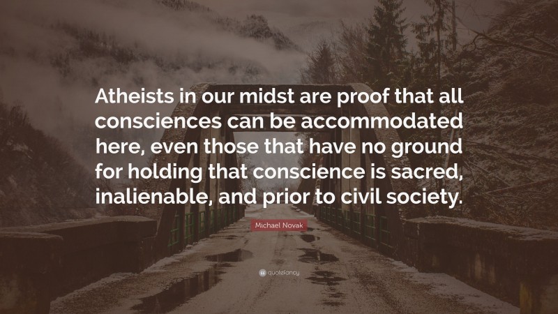 Michael Novak Quote: “Atheists in our midst are proof that all consciences can be accommodated here, even those that have no ground for holding that conscience is sacred, inalienable, and prior to civil society.”