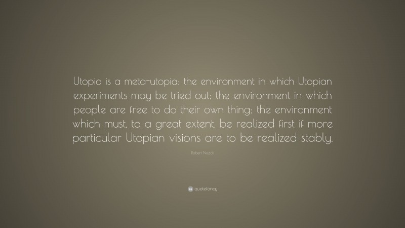 Robert Nozick Quote: “Utopia is a meta-utopia: the environment in which Utopian experiments may be tried out; the environment in which people are free to do their own thing; the environment which must, to a great extent, be realized first if more particular Utopian visions are to be realized stably.”