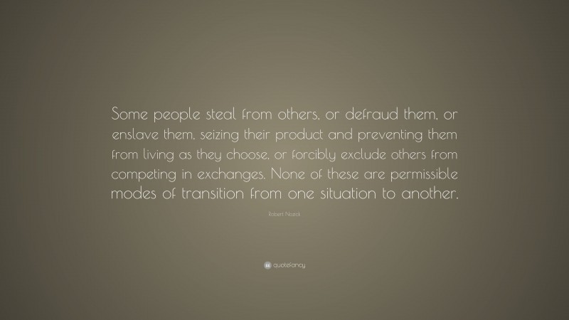 Robert Nozick Quote: “Some people steal from others, or defraud them, or enslave them, seizing their product and preventing them from living as they choose, or forcibly exclude others from competing in exchanges. None of these are permissible modes of transition from one situation to another.”