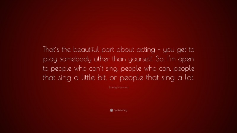 Brandy Norwood Quote: “That’s the beautiful part about acting – you get to play somebody other than yourself. So, I’m open to people who can’t sing, people who can, people that sing a little bit, or people that sing a lot.”