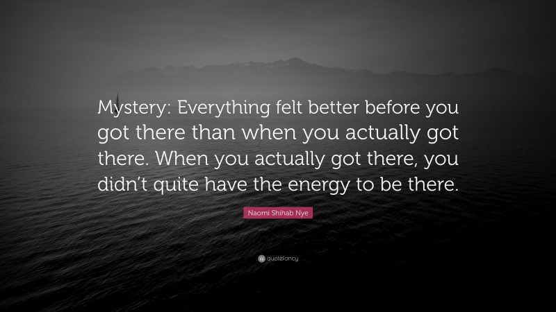 Naomi Shihab Nye Quote: “Mystery: Everything felt better before you got there than when you actually got there. When you actually got there, you didn’t quite have the energy to be there.”