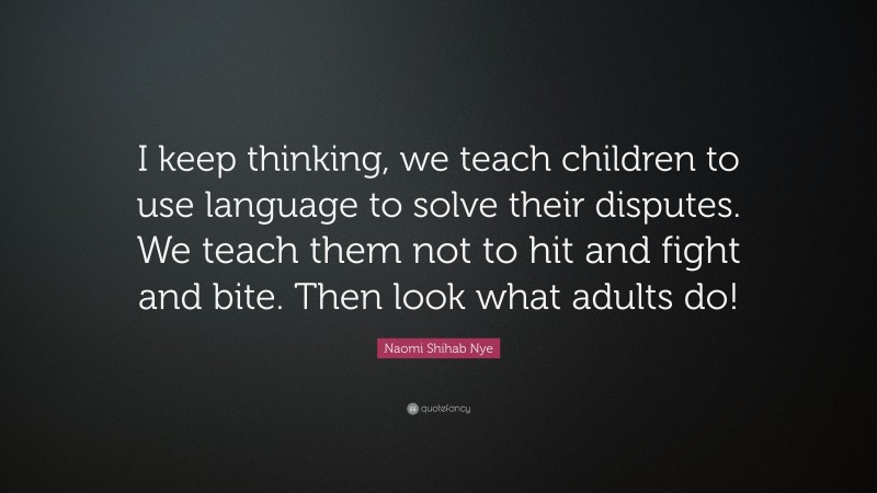 Naomi Shihab Nye Quote: “I keep thinking, we teach children to use language to solve their disputes. We teach them not to hit and fight and bite. Then look what adults do!”